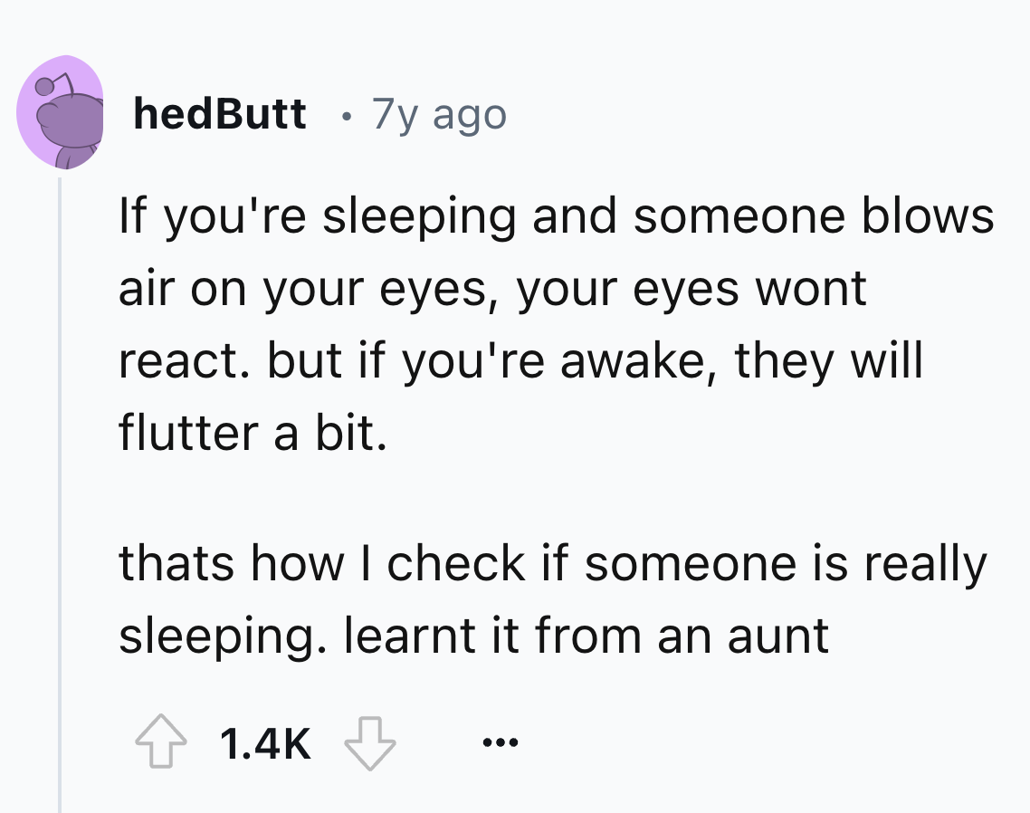 number - hedButt 7y ago If you're sleeping and someone blows air on your eyes, your eyes wont react. but if you're awake, they will flutter a bit. thats how I check if someone is really sleeping. learnt it from an aunt